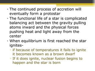 • The continued process of accretion will
eventually form a protostar
• The functional life of a star is complicated
balancing act between the gravity pulling
atoms inward and the physical forces
pushing heat and light away from the
center
• When equilibrium is first reached the star
ignites-
▫ if because of temperatures it fails to ignite
it becomes known as a brown dwarf
▫ If it does ignite, nuclear fusion begins to
happen and the star is born
 