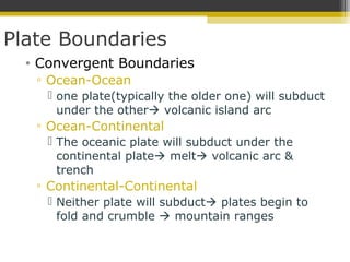 Plate Boundaries
• Convergent Boundaries
▫ Ocean-Ocean
 one plate(typically the older one) will subduct
under the other volcanic island arc
▫ Ocean-Continental
 The oceanic plate will subduct under the
continental plate melt volcanic arc &
trench
▫ Continental-Continental
 Neither plate will subduct plates begin to
fold and crumble  mountain ranges
 