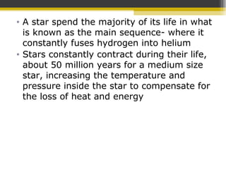 • A star spend the majority of its life in what
is known as the main sequence- where it
constantly fuses hydrogen into helium
• Stars constantly contract during their life,
about 50 million years for a medium size
star, increasing the temperature and
pressure inside the star to compensate for
the loss of heat and energy
 