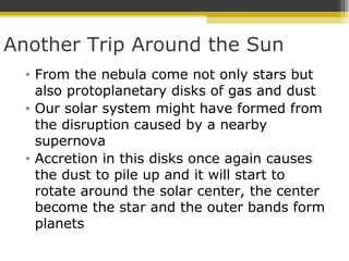 Another Trip Around the Sun
• From the nebula come not only stars but
also protoplanetary disks of gas and dust
• Our solar system might have formed from
the disruption caused by a nearby
supernova
• Accretion in this disks once again causes
the dust to pile up and it will start to
rotate around the solar center, the center
become the star and the outer bands form
planets
 