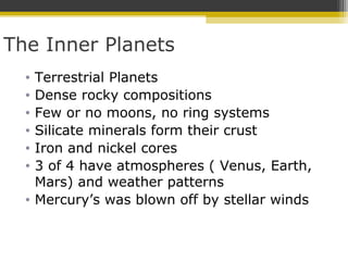 The Inner Planets
• Terrestrial Planets
• Dense rocky compositions
• Few or no moons, no ring systems
• Silicate minerals form their crust
• Iron and nickel cores
• 3 of 4 have atmospheres ( Venus, Earth,
Mars) and weather patterns
• Mercury’s was blown off by stellar winds
 
