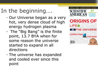 In the beginning….
• Our Universe began as a very
hot, very dense cloud of high
energy hydrogen plasma
• The “Big Bang” is the finite
point, 13.7 BYA when for
some reason the universe
started to expand in all
directions
• The universe has expanded
and cooled ever since this
point
 