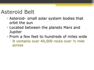 Asteroid Belt
• Asteroid- small solar system bodies that
orbit the sun
• Located between the planets Mars and
Jupiter
• From a few feet to hundreds of miles wide
▫ It contains over 40,000 rocks over ½ mile
across
 