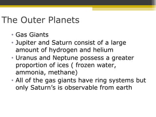 The Outer Planets
• Gas Giants
• Jupiter and Saturn consist of a large
amount of hydrogen and helium
• Uranus and Neptune possess a greater
proportion of ices ( frozen water,
ammonia, methane)
• All of the gas giants have ring systems but
only Saturn’s is observable from earth
 