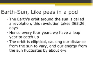 Earth-Sun, Like peas in a pod
• The Earth’s orbit around the sun is called
a revolution, this revolution takes 365.26
days
• Hence every four years we have a leap
year to catch up
• The orbit is elliptical, causing our distance
from the sun to vary, and our energy from
the sun fluctuates by about 6%
 