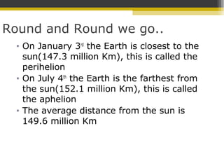 Round and Round we go..
• On January 3rd
the Earth is closest to the
sun(147.3 million Km), this is called the
perihelion
• On July 4th
the Earth is the farthest from
the sun(152.1 million Km), this is called
the aphelion
• The average distance from the sun is
149.6 million Km
 