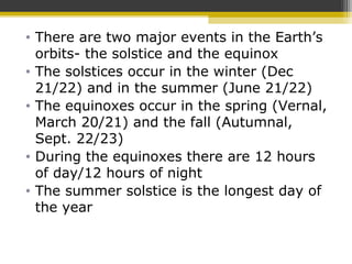• There are two major events in the Earth’s
orbits- the solstice and the equinox
• The solstices occur in the winter (Dec
21/22) and in the summer (June 21/22)
• The equinoxes occur in the spring (Vernal,
March 20/21) and the fall (Autumnal,
Sept. 22/23)
• During the equinoxes there are 12 hours
of day/12 hours of night
• The summer solstice is the longest day of
the year
 