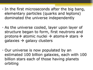 • In the first microseconds after the big bang,
elementary particles (quarks and leptons)
dominated the universe independently
• As the universe cooled, layer upon layer of
structure began to form, first neutrons and
protons atomic nuclei  atoms stars 
galaxies  galaxy clusters
• Our universe is now populated by an
estimated 100 billion galaxies, each with 100
billion stars each of those having planets
orbiting
 