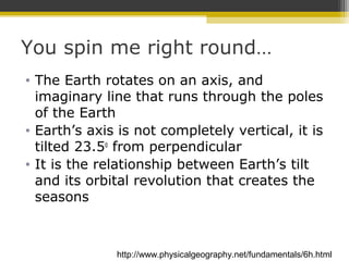 You spin me right round…
• The Earth rotates on an axis, and
imaginary line that runs through the poles
of the Earth
• Earth’s axis is not completely vertical, it is
tilted 23.5o
from perpendicular
• It is the relationship between Earth’s tilt
and its orbital revolution that creates the
seasons
http://www.physicalgeography.net/fundamentals/6h.html
 