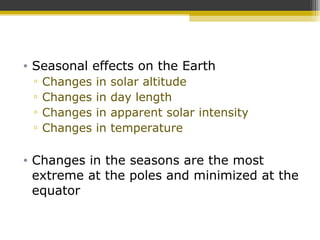 • Seasonal effects on the Earth
▫ Changes in solar altitude
▫ Changes in day length
▫ Changes in apparent solar intensity
▫ Changes in temperature
• Changes in the seasons are the most
extreme at the poles and minimized at the
equator
 
