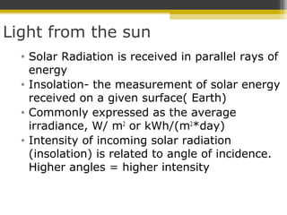Light from the sun
• Solar Radiation is received in parallel rays of
energy
• Insolation- the measurement of solar energy
received on a given surface( Earth)
• Commonly expressed as the average
irradiance, W/ m2
or kWh/(m2
*day)
• Intensity of incoming solar radiation
(insolation) is related to angle of incidence.
Higher angles = higher intensity
 