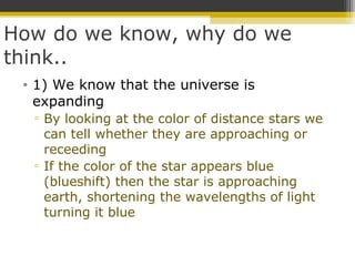 How do we know, why do we
think..
• 1) We know that the universe is
expanding
▫ By looking at the color of distance stars we
can tell whether they are approaching or
receeding
▫ If the color of the star appears blue
(blueshift) then the star is approaching
earth, shortening the wavelengths of light
turning it blue
 