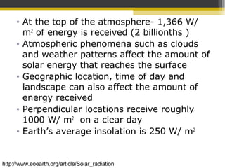 • At the top of the atmosphere- 1,366 W/
m2
of energy is received (2 billionths )
• Atmospheric phenomena such as clouds
and weather patterns affect the amount of
solar energy that reaches the surface
• Geographic location, time of day and
landscape can also affect the amount of
energy received
• Perpendicular locations receive roughly
1000 W/ m2
on a clear day
• Earth’s average insolation is 250 W/ m2
http://www.eoearth.org/article/Solar_radiation
 