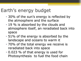 Earth’s energy budget
• 30% of the sun’s energy is reflected by
the atmosphere and the surface
• 19 % is absorbed by the clouds and
atmosphere itself, an reradiated back into
space
• 51% of the energy is absorbed by the
landscape and oceans to warm it
• 70% of the total energy we receive is
reradiated back into space
• 0.023 % of that energy is used for
Photosynthesis to fuel the food chain
 