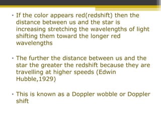 • If the color appears red(redshift) then the
distance between us and the star is
increasing stretching the wavelengths of light
shifting them toward the longer red
wavelengths
• The further the distance between us and the
star the greater the redshift because they are
travelling at higher speeds (Edwin
Hubble,1929)
• This is known as a Doppler wobble or Doppler
shift
 
