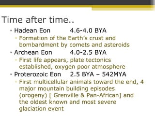 Time after time..
• Hadean Eon 4.6-4.0 BYA
▫ Formation of the Earth’s crust and
bombardment by comets and asteroids
• Archean Eon 4.0-2.5 BYA
▫ First life appears, plate tectonics
established, oxygen poor atmosphere
• Proterozoic Eon 2.5 BYA – 542MYA
▫ First multicellular animals toward the end, 4
major mountain building episodes
(orogeny) [ Grenville & Pan-African] and
the oldest known and most severe
glaciation event
 