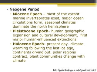 • Neogene Period
▫ Miocene Epoch – most of the extant
marine invertebrates exist, major ocean
circulations form, seasonal climates
dominate the north hemisphere
▫ Pleistocene Epoch- human geographic
expansion and cultural development, first
major human-influenced extinctions
▫ Halocene Epoch- present day- climate
warming following the last ice age,
continents drying out, polar regions
contract, plant communities change with
climate
http://paleobiology.si.edu/geotime/main/
 