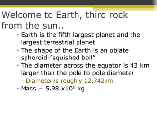 Welcome to Earth, third rock
from the sun..
• Earth is the fifth largest planet and the
largest terrestrial planet
• The shape of the Earth is an oblate
spheroid-”squished ball”
• The diameter across the equator is 43 km
larger than the pole to pole diameter
▫ Diameter is roughly 12,742km
• Mass = 5.98 x1024
kg
 