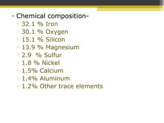 • Chemical composition-
▫ 32.1 % Iron
▫ 30.1 % Oxygen
▫ 15.1 % Silicon
▫ 13.9 % Magnesium
▫ 2.9 % Sulfur
▫ 1.8 % Nickel
▫ 1.5% Calcium
▫ 1.4% Aluminum
▫ 1.2% Other trace elements
 