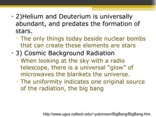 • 2)Helium and Deuterium is universally
abundant, and predates the formation of
stars.
▫ The only things today beside nuclear bombs
that can create these elements are stars
• 3) Cosmic Background Radiation
▫ When looking at the sky with a radio
telescope, there is a universal “glow” of
microwaves the blankets the universe.
▫ The uniformity indicates one original source
of the radiation, the big bang
http://www.ugcs.caltech.edu/~yukimoon/BigBang/BigBang.htm
 