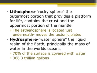 • Lithosphere-”rocky sphere” the
outermost portion that provides a platform
for life, contains the crust and the
uppermost portion of the mantle
▫ The asthenosphere is located just
underneath- moves the tectonic plates
• Hydrosphere-”water sphere” the liquid
realm of the Earth, principally the mass of
water in the worlds oceans
▫ 70% of the surface is covered with water
▫ 366.3 trillion gallons
 