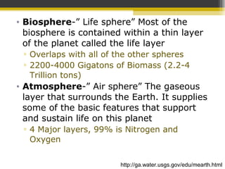 • Biosphere-” Life sphere” Most of the
biosphere is contained within a thin layer
of the planet called the life layer
▫ Overlaps with all of the other spheres
▫ 2200-4000 Gigatons of Biomass (2.2-4
Trillion tons)
• Atmosphere-” Air sphere” The gaseous
layer that surrounds the Earth. It supplies
some of the basic features that support
and sustain life on this planet
▫ 4 Major layers, 99% is Nitrogen and
Oxygen
http://ga.water.usgs.gov/edu/mearth.html
 