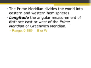 • The Prime Meridian divides the world into
eastern and western hemispheres
• Longitude the angular measurement of
distance east or west of the Prime
Meridian or Greenwich Meridian.
▫ Range: 0-180o
E or W
 