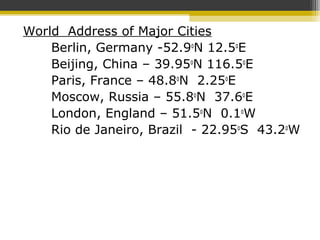 World Address of Major Cities
Berlin, Germany -52.9o
N 12.5o
E
Beijing, China – 39.95o
N 116.5o
E
Paris, France – 48.8o
N 2.25o
E
Moscow, Russia – 55.8o
N 37.6o
E
London, England – 51.5o
N 0.1o
W
Rio de Janeiro, Brazil - 22.95o
S 43.2o
W
 
