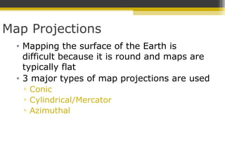 Map Projections
• Mapping the surface of the Earth is
difficult because it is round and maps are
typically flat
• 3 major types of map projections are used
▫ Conic
▫ Cylindrical/Mercator
▫ Azimuthal
 