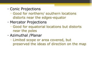 • Conic Projections
▫ Good for northern/ southern locations
distorts near the edges-equator
• Mercator Projections
▫ Good for equatorial locations but distorts
near the poles
• Azimuthal /Planar
▫ Limited scope or area covered, but
preserved the ideas of direction on the map
 