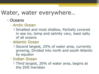 Water, water everywhere..
• Oceans
▫ Arctic Ocean
 Smallest and most shallow, Partially covered
in sea ice, temp and salinity vary, least salty
of all oceans
▫ Atlantic Ocean
 Second largest, 25% of water area, currently
growing, Divided into north and south Atlantic
by equator
▫ Indian Ocean
 Third largest, 20% of water area, begins at
the 20o
E meridian
 