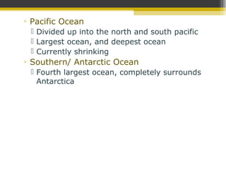 ▫ Pacific Ocean
 Divided up into the north and south pacific
 Largest ocean, and deepest ocean
 Currently shrinking
▫ Southern/ Antarctic Ocean
 Fourth largest ocean, completely surrounds
Antarctica
 