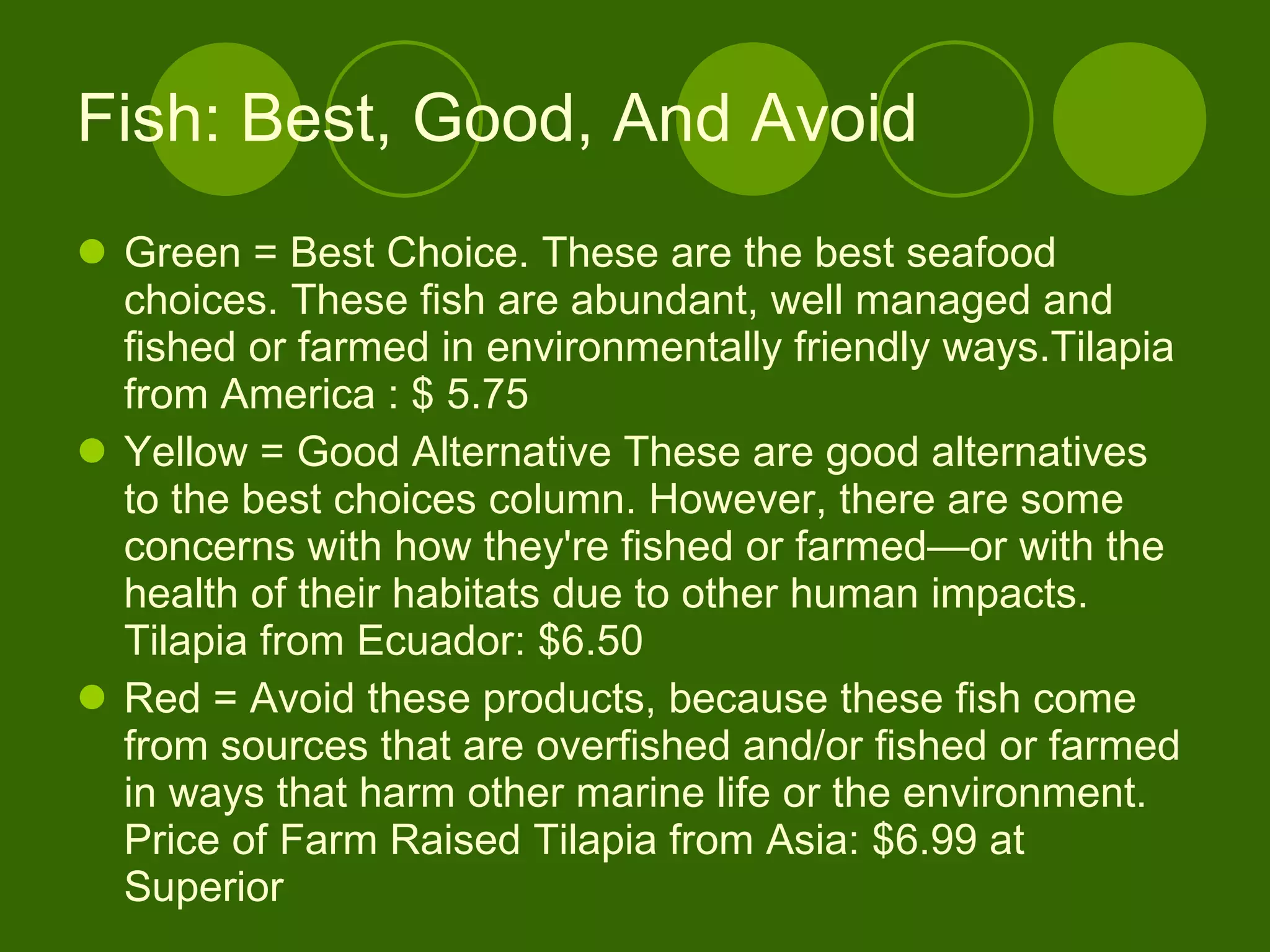 Fish: Best, Good, And Avoid Green = Best Choice. These are the best seafood choices. These fish are abundant, well managed and fished or farmed in environmentally friendly ways.Tilapia from America : $ 5.75 Yellow = Good Alternative These are good alternatives to the best choices column. However, there are some concerns with how they're fished or farmed—or with the health of their habitats due to other human impacts. Tilapia from Ecuador: $6.50 Red = Avoid these products, because these fish come from sources that are overfished and/or fished or farmed in ways that harm other marine life or the environment. Price of Farm Raised Tilapia from Asia: $6.99 at Superior 