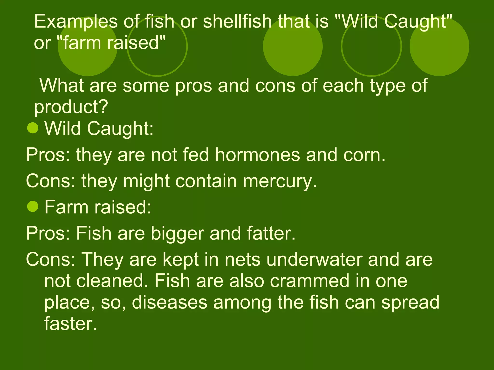 Examples of fish or shellfish that is "Wild Caught" or "farm raised"  What are some pros and cons of each type of product? Wild Caught:  Pros: they are not fed hormones and corn. Cons: they might contain mercury. Farm raised:  Pros: Fish are bigger and fatter.  Cons: They are kept in nets underwater and are not cleaned. Fish are also crammed in one place, so, diseases among the fish can spread faster. 