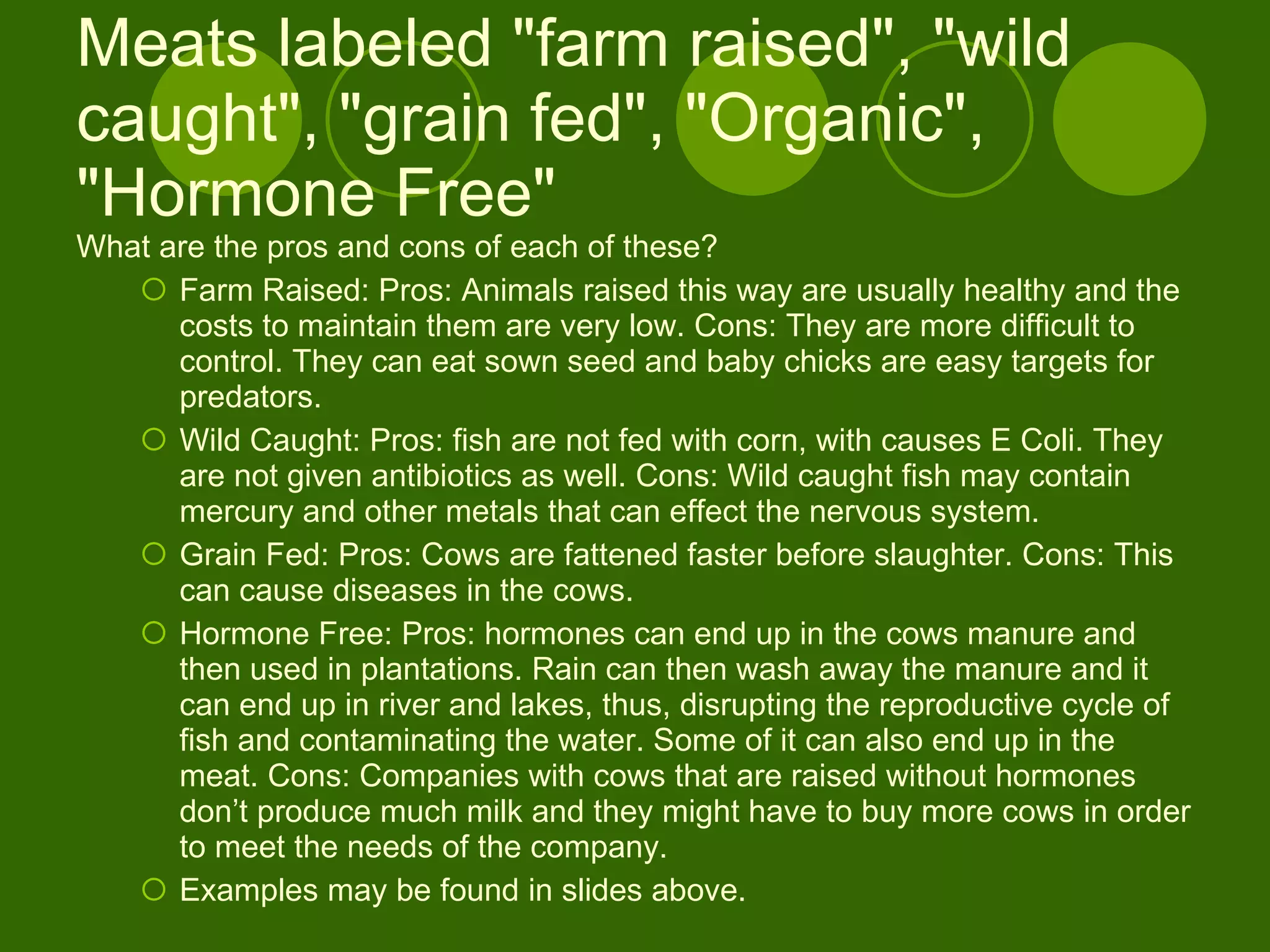 Meats labeled "farm raised", "wild caught", "grain fed", "Organic", "Hormone Free"  What are the pros and cons of each of these?  Farm Raised: Pros: Animals raised this way are usually healthy and the costs to maintain them are very low. Cons: They are more difficult to control. They can eat sown seed and baby chicks are easy targets for predators. Wild Caught: Pros: fish are not fed with corn, with causes E Coli. They are not given antibiotics as well. Cons: Wild caught fish may contain mercury and other metals that can effect the nervous system. Grain Fed: Pros: Cows are fattened faster before slaughter. Cons: This can cause diseases in the cows. Hormone Free: Pros: hormones can end up in the cows manure and then used in plantations. Rain can then wash away the manure and it can end up in river and lakes, thus, disrupting the reproductive cycle of fish and contaminating the water. Some of it can also end up in the meat. Cons: Companies with cows that are raised without hormones don’t produce much milk and they might have to buy more cows in order to meet the needs of the company. Examples may be found in slides above. 