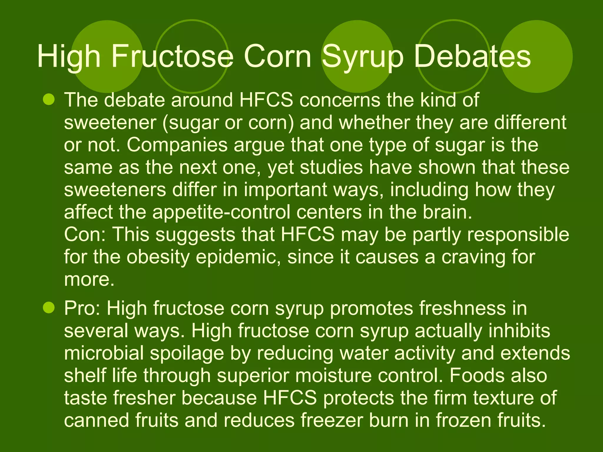 High Fructose Corn Syrup Debates The debate around HFCS concerns the kind of sweetener (sugar or corn) and whether they are different or not. Companies argue that one type of sugar is the same as the next one, yet studies have shown that these sweeteners differ in important ways, including how they affect the appetite-control centers in the brain.  Con: This suggests that HFCS may be partly responsible for the obesity epidemic, since it causes a craving for more. Pro: High fructose corn syrup promotes freshness in several ways. High fructose corn syrup actually inhibits microbial spoilage by reducing water activity and extends shelf life through superior moisture control. Foods also taste fresher because HFCS protects the firm texture of canned fruits and reduces freezer burn in frozen fruits.  