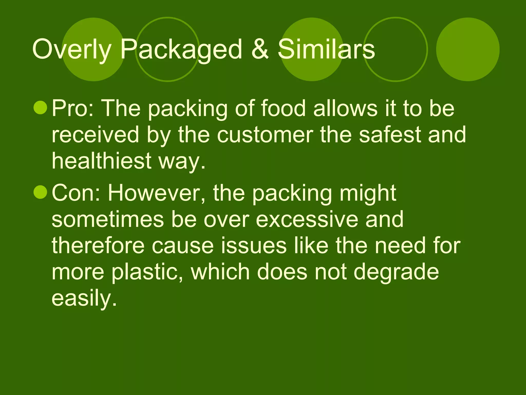 Overly Packaged & Similars Pro: The packing of food allows it to be received by the customer the safest and healthiest way. Con: However, the packing might sometimes be over excessive and therefore cause issues like the need for more plastic, which does not degrade easily.  