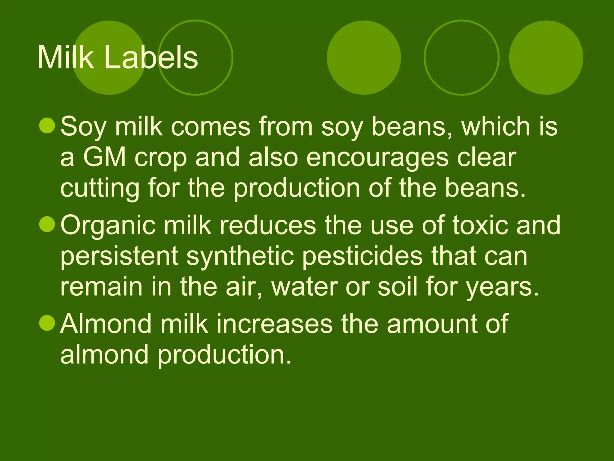 Milk Labels Soy milk comes from soy beans, which is a GM crop and also encourages clear cutting for the production of the beans.  Organic milk reduces the use of toxic and persistent synthetic pesticides that can remain in the air, water or soil for years. Almond milk increases the amount of almond production.  