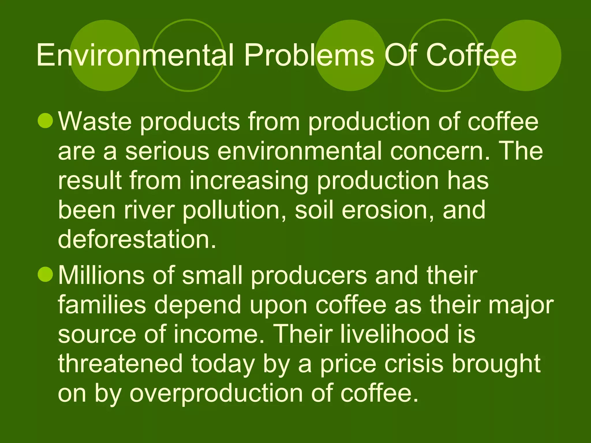 Environmental Problems Of Coffee Waste products from production of coffee are a serious environmental concern. The result from increasing production has been river pollution, soil erosion, and deforestation.  Millions of small producers and their families depend upon coffee as their major source of income. Their livelihood is threatened today by a price crisis brought on by overproduction of coffee. 