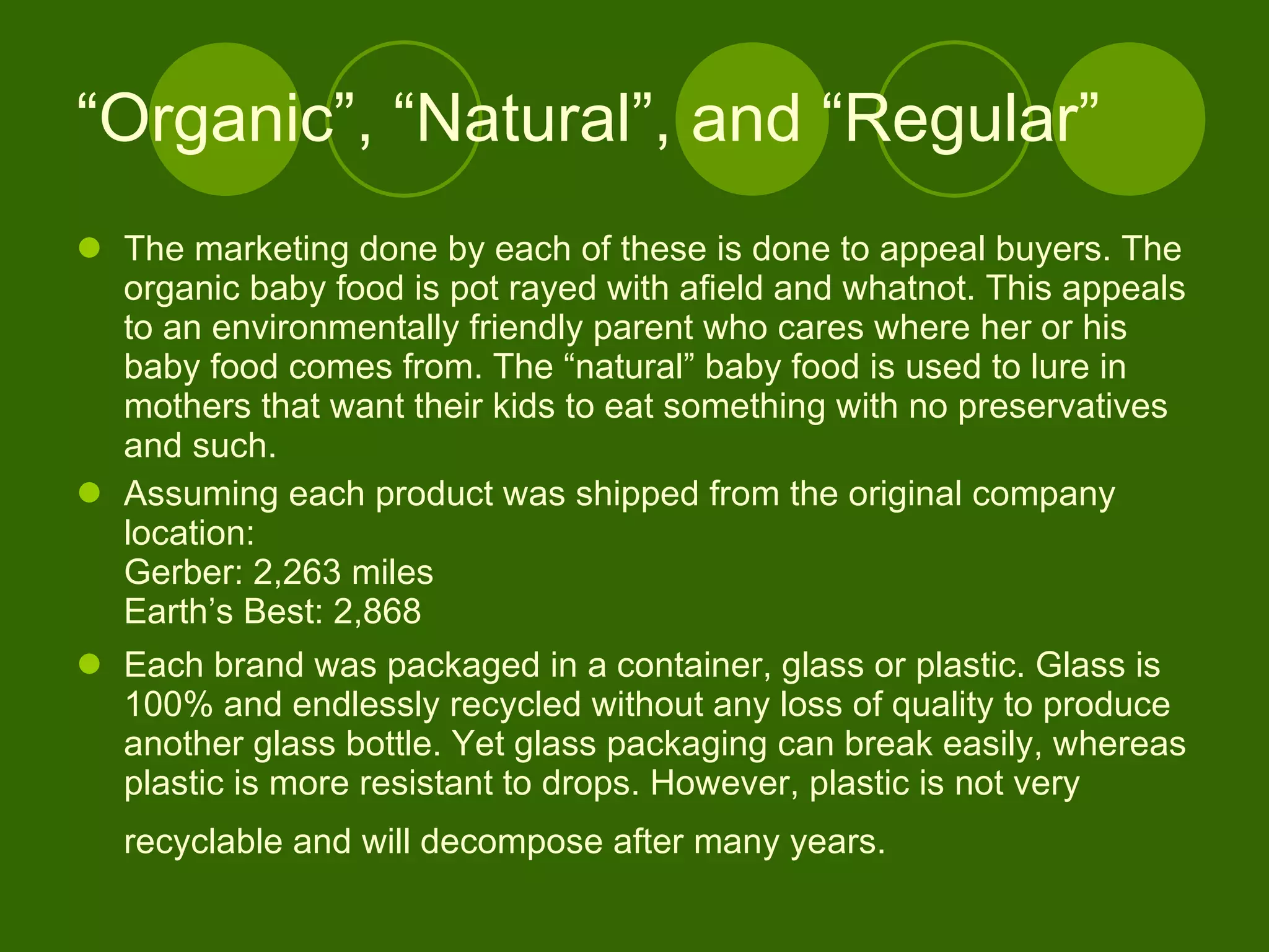 “ Organic”, “Natural”, and “Regular” The marketing done by each of these is done to appeal buyers. The organic baby food is pot rayed with afield and whatnot. This appeals to an environmentally friendly parent who cares where her or his baby food comes from. The “natural” baby food is used to lure in mothers that want their kids to eat something with no preservatives and such.  Assuming each product was shipped from the original company location: Gerber: 2,263 miles Earth’s Best: 2,868 Each brand was packaged in a container, glass or plastic. Glass is 100% and endlessly recycled without any loss of quality to produce another glass bottle. Yet glass packaging can break easily, whereas plastic is more resistant to drops. However, plastic is not very recyclable and will decompose after many years.    