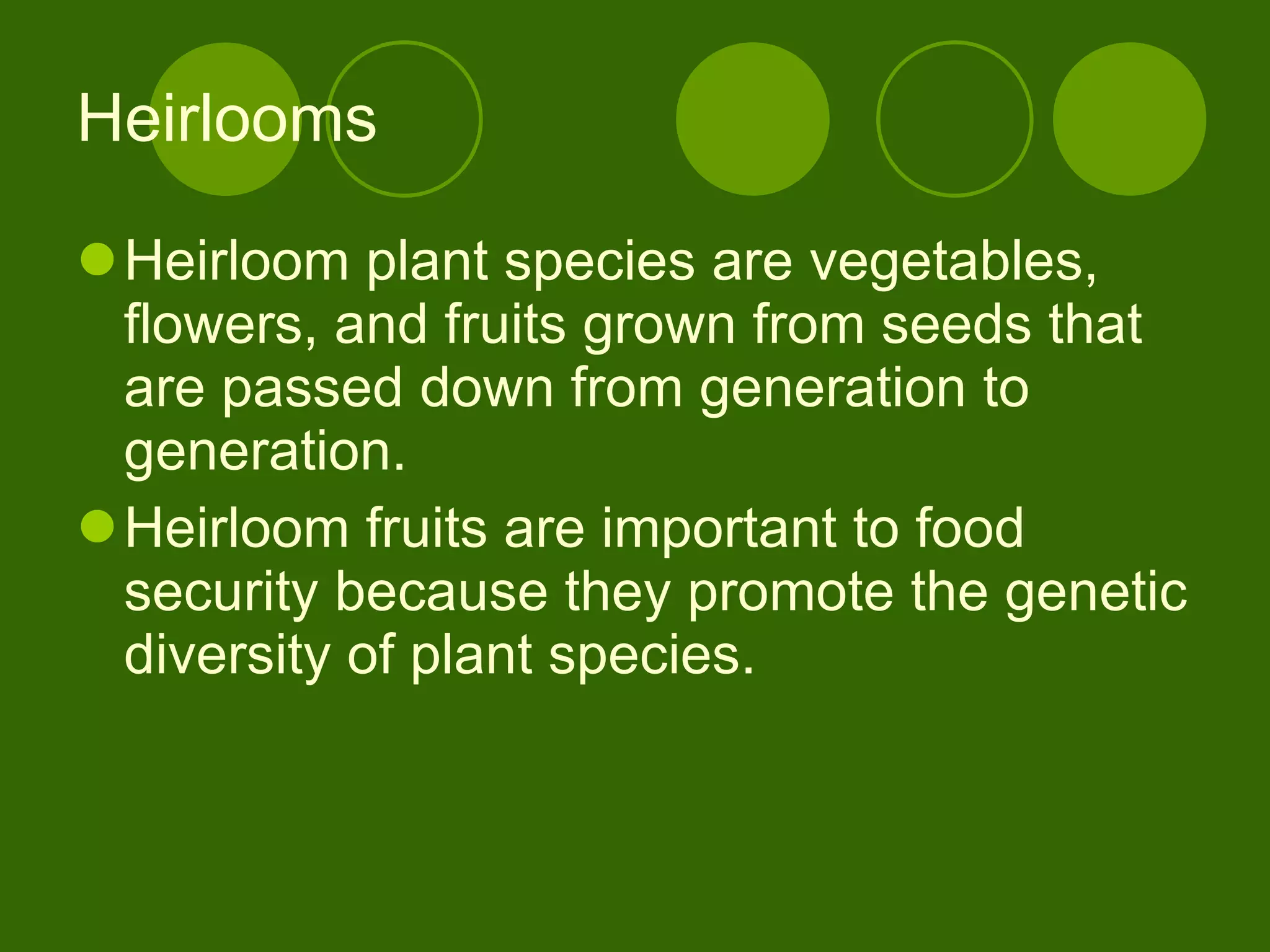 Heirlooms Heirloom plant species are vegetables, flowers, and fruits grown from seeds that are passed down from generation to generation.  Heirloom fruits are important to food security because they promote the genetic diversity of plant species.  