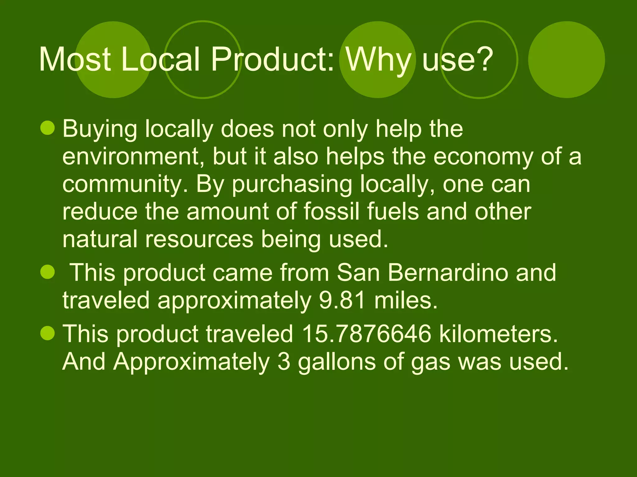 Most Local Product: Why use? Buying locally does not only help the environment, but it also helps the economy of a community. By purchasing locally, one can reduce the amount of fossil fuels and other natural resources being used. This product came from San Bernardino and traveled approximately 9.81 miles.  This product traveled 15.7876646 kilometers. And Approximately 3 gallons of gas was used.  