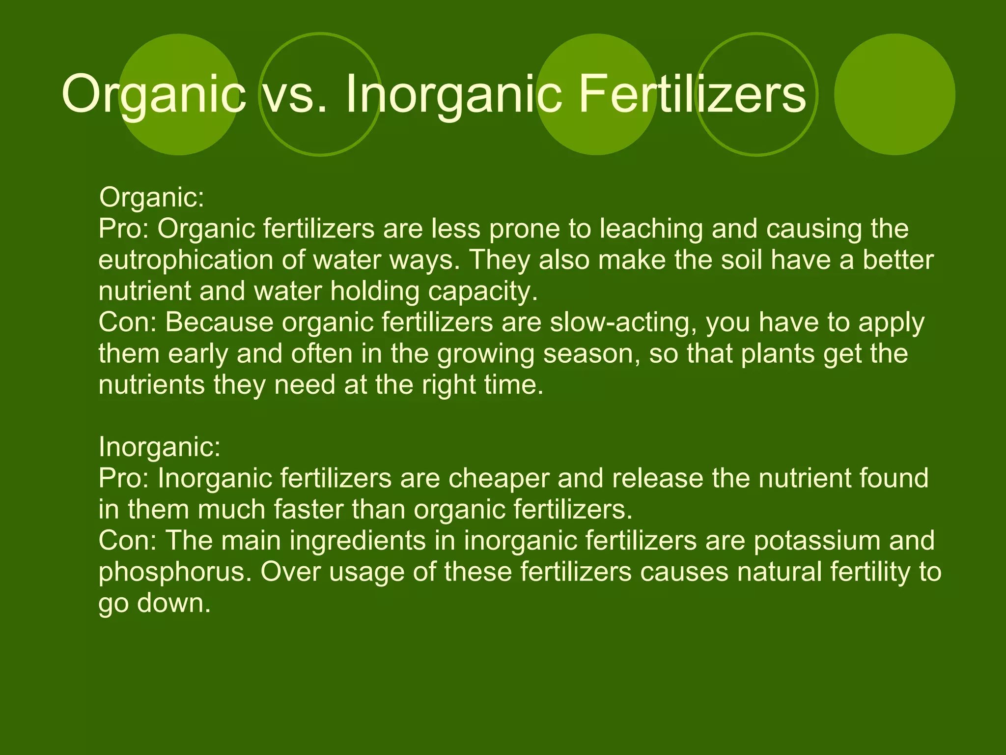 Organic vs. Inorganic Fertilizers Organic: Pro: Organic fertilizers are less prone to leaching and causing the eutrophication of water ways. They also make the soil have a better nutrient and water holding capacity.  Con: Because organic fertilizers are slow-acting, you have to apply them early and often in the growing season, so that plants get the nutrients they need at the right time. Inorganic: Pro: Inorganic fertilizers are cheaper and release the nutrient found in them much faster than organic fertilizers.  Con: The main ingredients in inorganic fertilizers are potassium and phosphorus. Over usage of these fertilizers causes natural fertility to go down.  