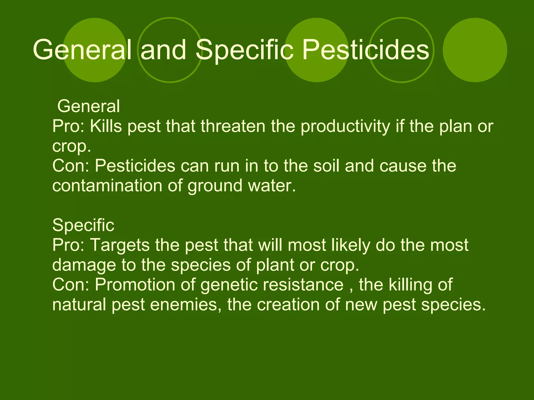 General and Specific Pesticides General Pro: Kills pest that threaten the productivity if the plan or crop.  Con: Pesticides can run in to the soil and cause the contamination of ground water.  Specific Pro: Targets the pest that will most likely do the most damage to the species of plant or crop. Con: Promotion of genetic resistance , the killing of natural pest enemies, the creation of new pest species.  