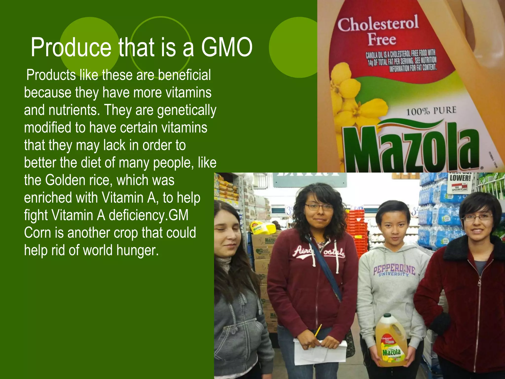 Produce that is a GMO Products like these are beneficial because they have more vitamins and nutrients. They are genetically modified to have certain vitamins that they may lack in order to better the diet of many people, like the Golden rice, which was enriched with Vitamin A, to help fight Vitamin A deficiency.GM Corn is another crop that could help rid of world hunger.  