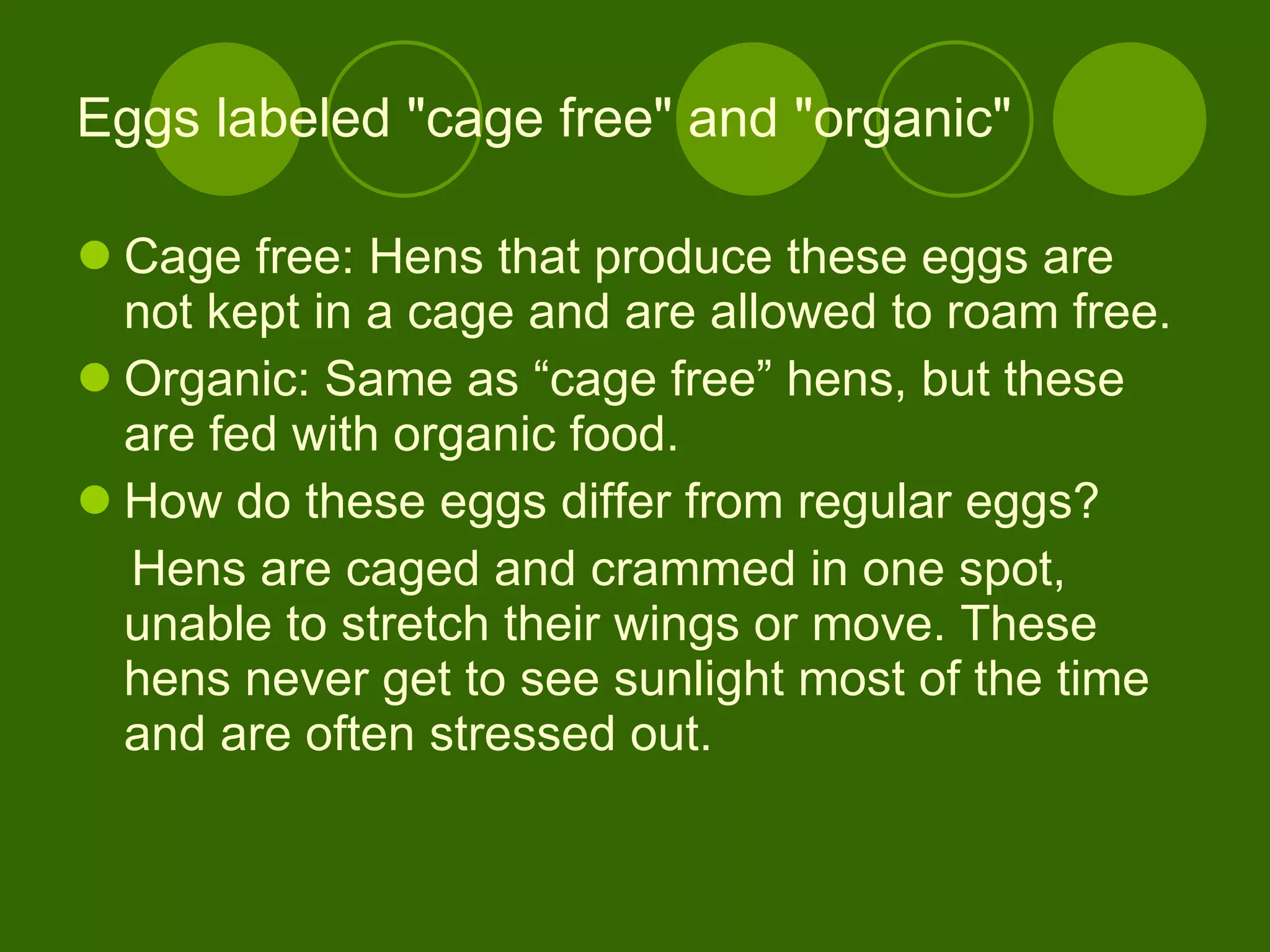 Eggs labeled "cage free" and "organic"  Cage free: Hens that produce these eggs are not kept in a cage and are allowed to roam free. Organic: Same as “cage free” hens, but these are fed with organic food. How do these eggs differ from regular eggs?  Hens are caged and crammed in one spot, unable to stretch their wings or move. These hens never get to see sunlight most of the time and are often stressed out. 