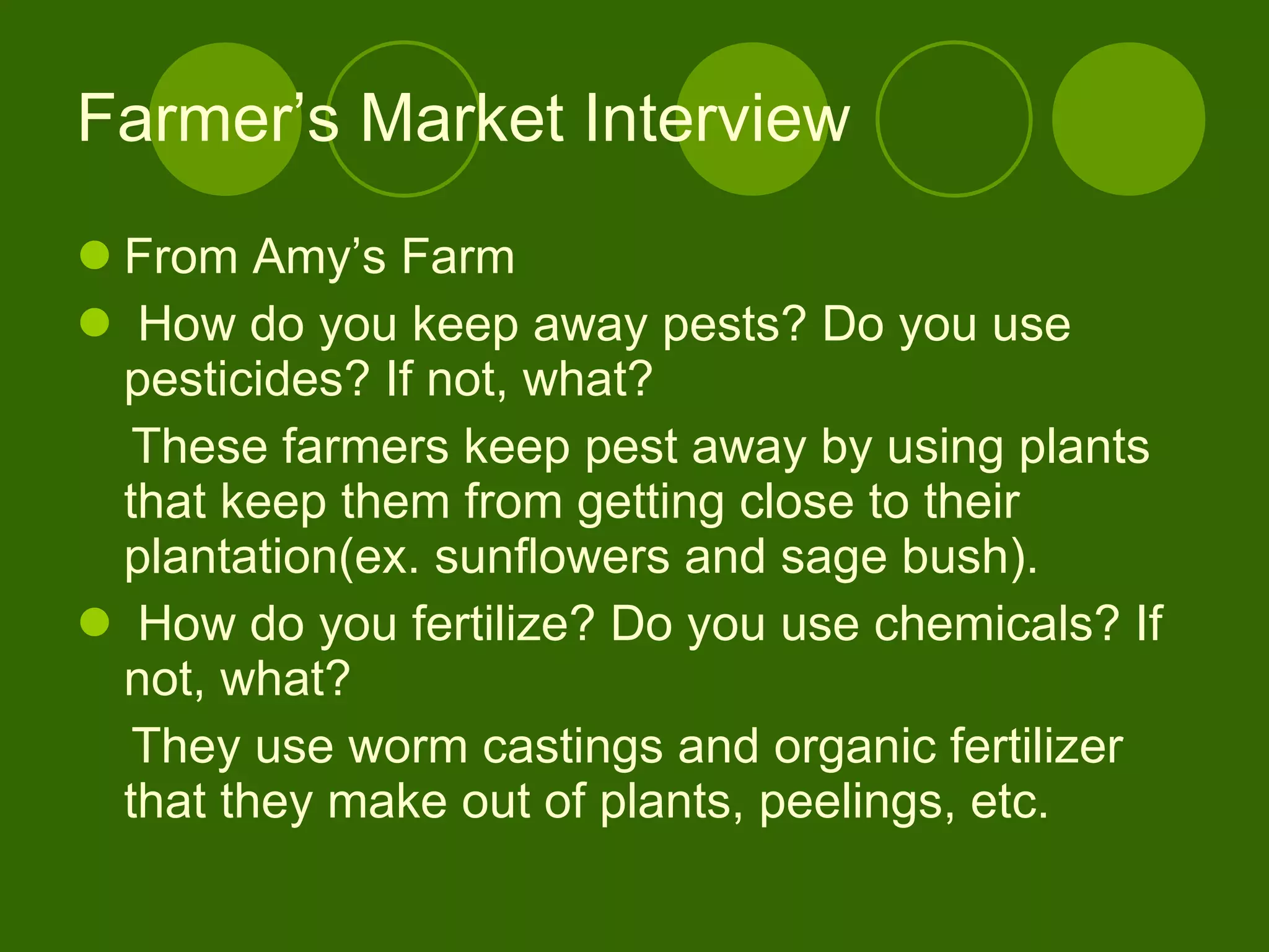 Farmer’s Market Interview From Amy’s Farm How do you keep away pests? Do you use  pesticides? If not, what? These farmers keep pest away by using plants that keep them from getting close to their plantation(ex. sunflowers and sage bush). How do you fertilize? Do you use chemicals? If not, what? They use worm castings and organic fertilizer that they make out of plants, peelings, etc. 