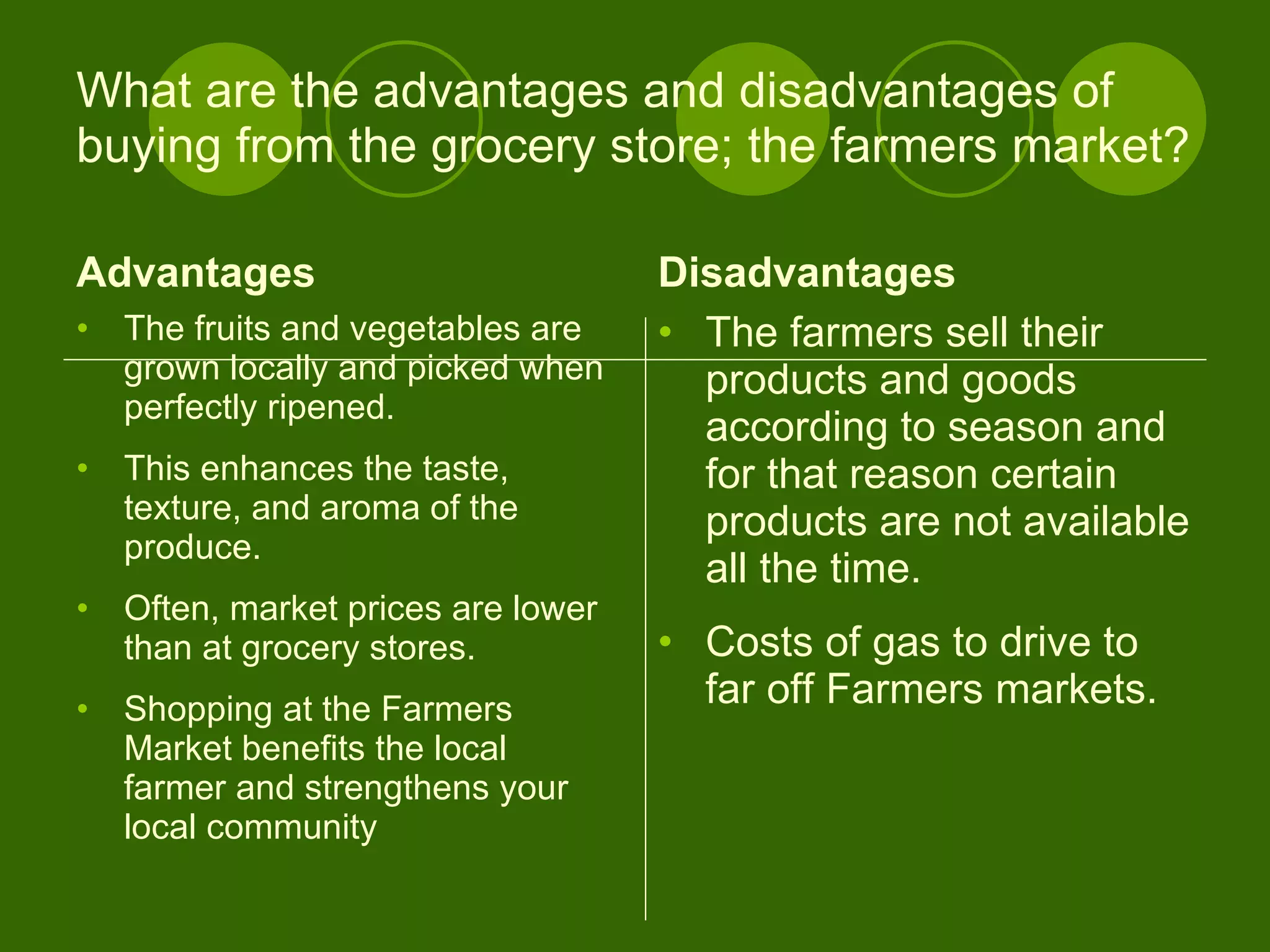 What are the advantages and disadvantages of buying from the grocery store; the farmers market? Advantages The fruits and vegetables are grown locally and picked when perfectly ripened.  This enhances the taste, texture, and aroma of the produce.   Often, market prices are lower than at grocery stores.  Shopping at the Farmers Market benefits the local farmer and strengthens your local community  Disadvantages The farmers sell their products and goods according to season and for that reason certain products are not available all the time.  Costs of gas to drive to far off Farmers markets. 