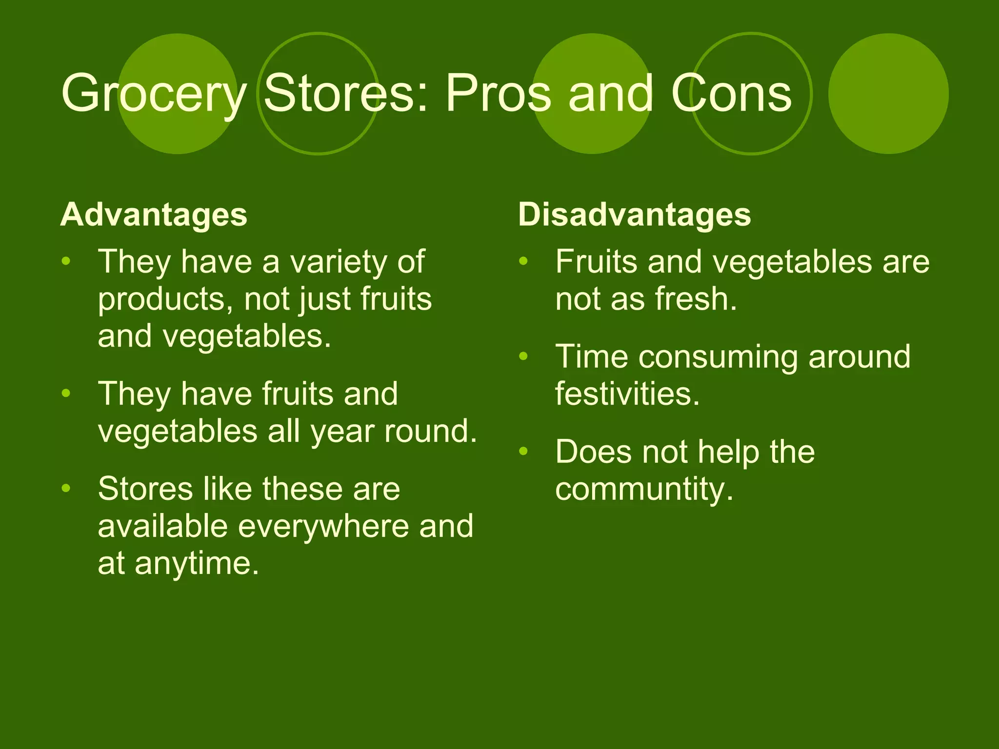 Grocery Stores: Pros and Cons Advantages They have a variety of products, not just fruits and vegetables. They have fruits and vegetables all year round. Stores like these are available everywhere and at anytime.  Disadvantages Fruits and vegetables are not as fresh. Time consuming around festivities. Does not help the communtity. 