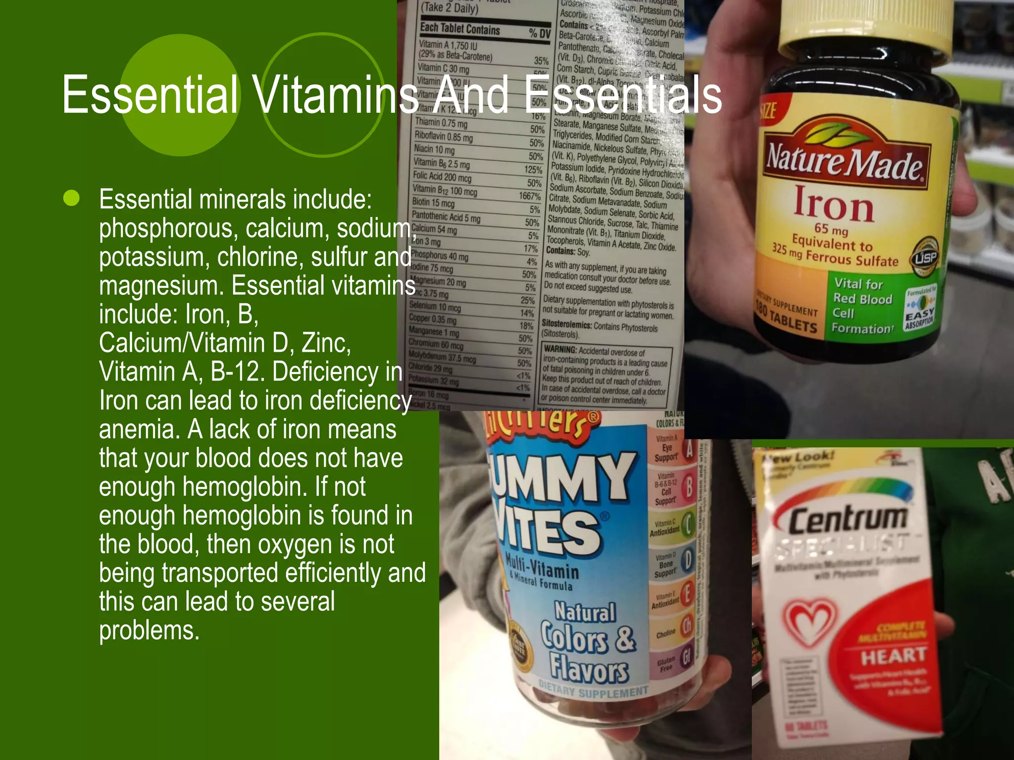 Essential Vitamins And Essentials Essential minerals include:  phosphorous, calcium, sodium, potassium, chlorine, sulfur and magnesium. Essential vitamins include: Iron, B, Calcium/Vitamin D, Zinc, Vitamin A, B-12. Deficiency in Iron can lead to iron deficiency anemia. A lack of iron means that your blood does not have enough hemoglobin. If not enough hemoglobin is found in the blood, then oxygen is not being transported efficiently and this can lead to several problems.  